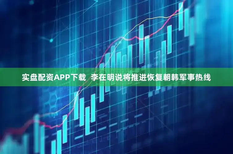 实盘配资APP下载  李在明说将推进恢复朝韩军事热线