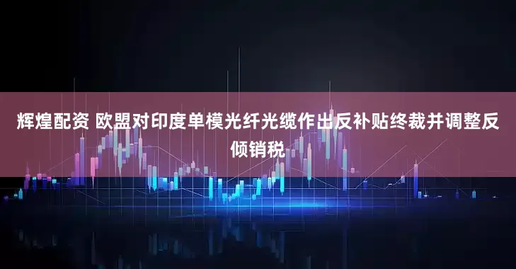 辉煌配资 欧盟对印度单模光纤光缆作出反补贴终裁并调整反倾销税