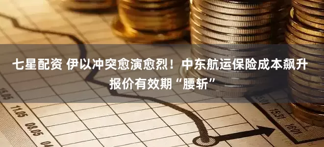 七星配资 伊以冲突愈演愈烈！中东航运保险成本飙升 报价有效期“腰斩”