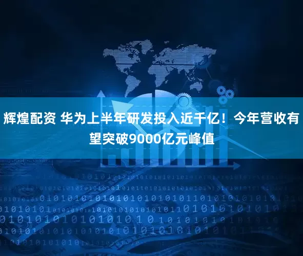辉煌配资 华为上半年研发投入近千亿！今年营收有望突破9000亿元峰值