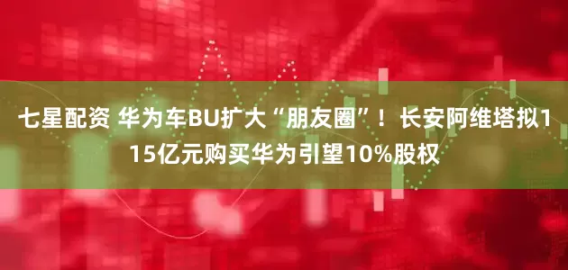 七星配资 华为车BU扩大“朋友圈”！长安阿维塔拟115亿元购买华为引望10%股权