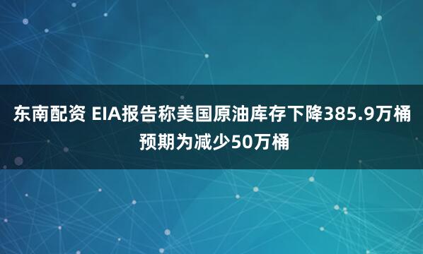 东南配资 EIA报告称美国原油库存下降385.9万桶 预期为减少50万桶