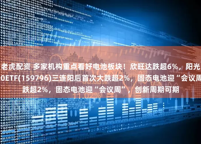 老虎配资 多家机构重点看好电池板块！欣旺达跌超6%，阳光电源跌4%，电池50ETF(159796)三连阳后首次大跌超2%，固态电池迎“会议周”，创新周期可期