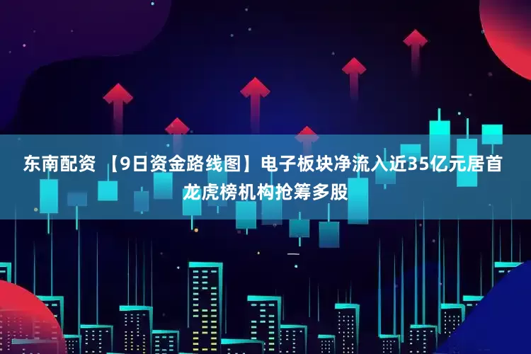 东南配资 【9日资金路线图】电子板块净流入近35亿元居首 龙虎榜机构抢筹多股