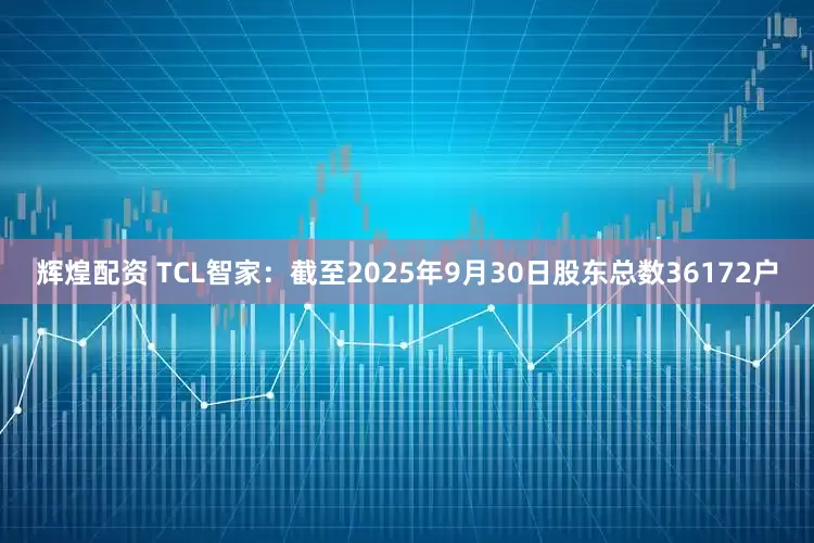 辉煌配资 TCL智家：截至2025年9月30日股东总数36172户