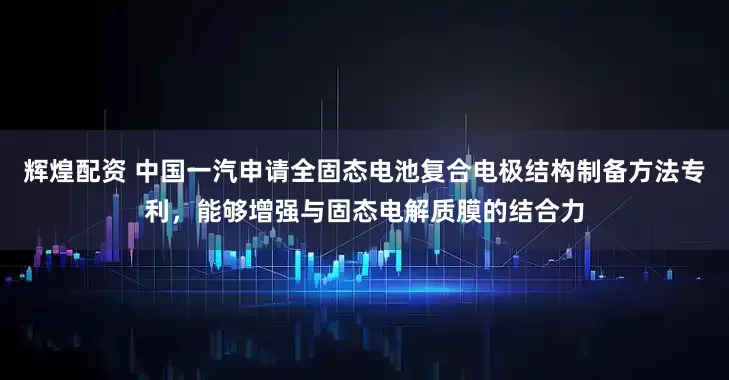 辉煌配资 中国一汽申请全固态电池复合电极结构制备方法专利，能够增强与固态电解质膜的结合力