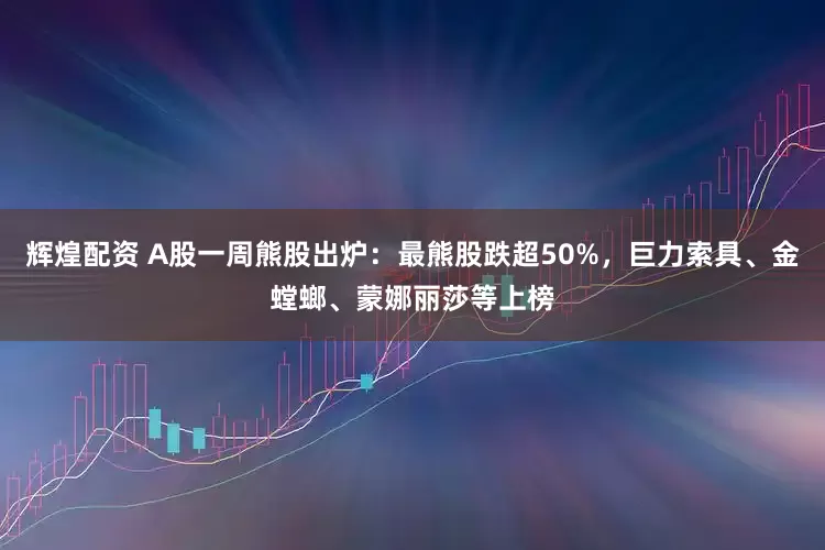 辉煌配资 A股一周熊股出炉：最熊股跌超50%，巨力索具、金螳螂、蒙娜丽莎等上榜