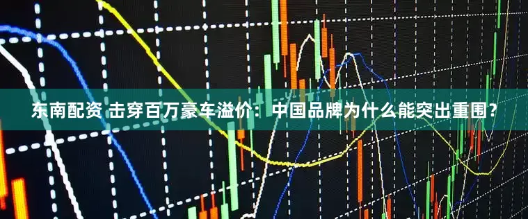 东南配资 击穿百万豪车溢价：中国品牌为什么能突出重围？